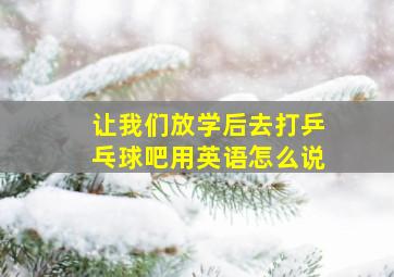 让我们放学后去打乒乓球吧用英语怎么说