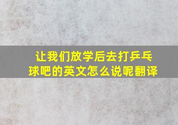 让我们放学后去打乒乓球吧的英文怎么说呢翻译