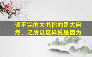 读不完的大书指的是大自然、之所以这样说是因为