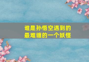 谁是孙悟空遇到的最难缠的一个妖怪