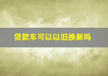 贷款车可以以旧换新吗