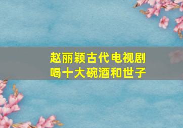 赵丽颖古代电视剧喝十大碗酒和世子