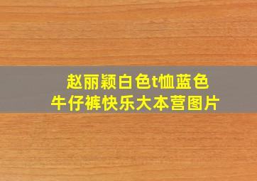 赵丽颖白色t恤蓝色牛仔裤快乐大本营图片