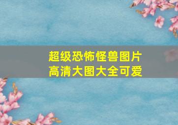 超级恐怖怪兽图片高清大图大全可爱