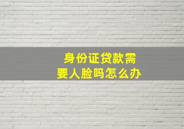 身份证贷款需要人脸吗怎么办