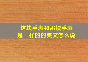 这块手表和那块手表是一样的的英文怎么说