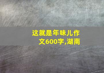 这就是年味儿作文600字,湖南