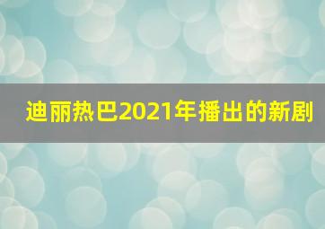 迪丽热巴2021年播出的新剧