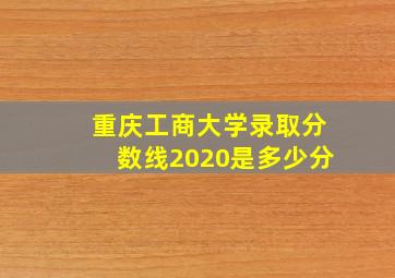 重庆工商大学录取分数线2020是多少分