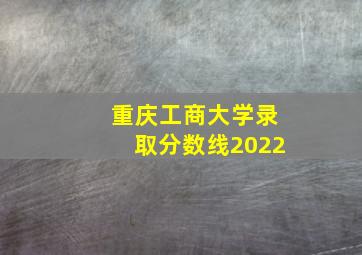 重庆工商大学录取分数线2022