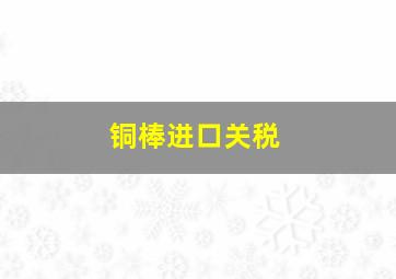 铜棒进口关税