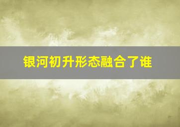 银河初升形态融合了谁