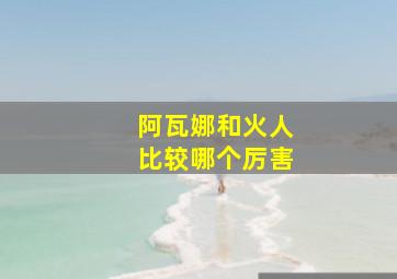 阿瓦娜和火人比较哪个厉害