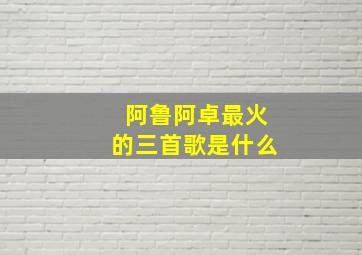 阿鲁阿卓最火的三首歌是什么