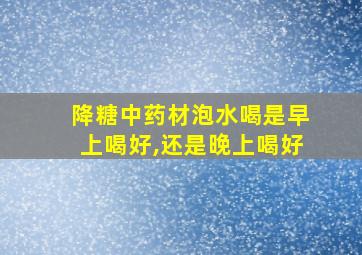 降糖中药材泡水喝是早上喝好,还是晚上喝好