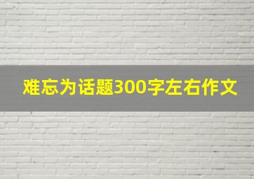 难忘为话题300字左右作文