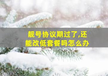 靓号协议期过了,还能改低套餐吗怎么办