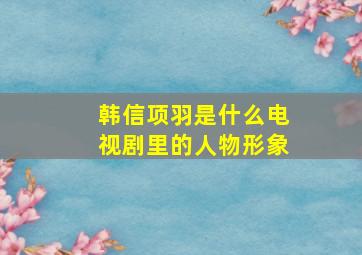 韩信项羽是什么电视剧里的人物形象