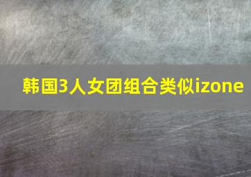 韩国3人女团组合类似izone