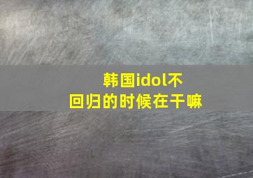 韩国idol不回归的时候在干嘛