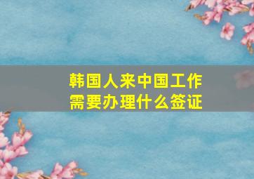 韩国人来中国工作需要办理什么签证