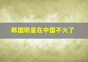 韩国明星在中国不火了