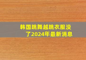 韩国跳舞越跳衣服没了2024年最新消息