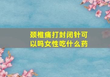 颈椎痛打封闭针可以吗女性吃什么药