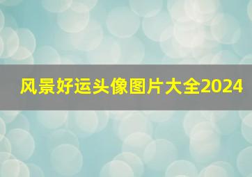 风景好运头像图片大全2024