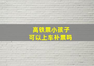 高铁票小孩子可以上车补票吗