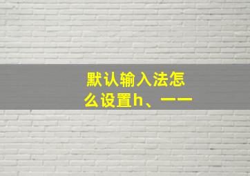 默认输入法怎么设置h、一一